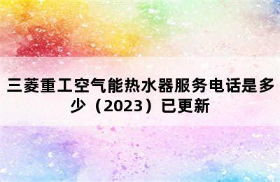 三菱重工空气能热水器服务电话是多少（2023）已更新