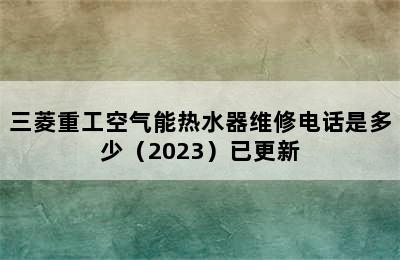 三菱重工空气能热水器维修电话是多少（2023）已更新