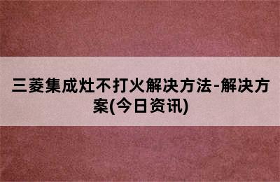 三菱集成灶不打火解决方法-解决方案(今日资讯)