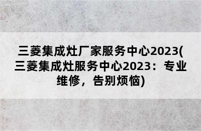 三菱集成灶厂家服务中心2023(三菱集成灶服务中心2023：专业维修，告别烦恼)