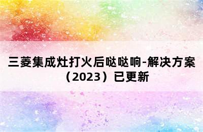 三菱集成灶打火后哒哒响-解决方案（2023）已更新