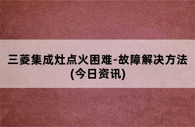 三菱集成灶点火困难-故障解决方法(今日资讯)