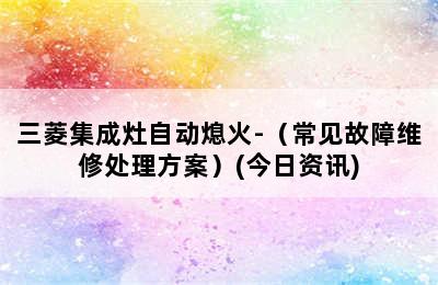 三菱集成灶自动熄火-（常见故障维修处理方案）(今日资讯)