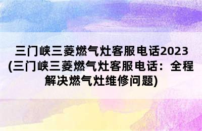 三门峡三菱燃气灶客服电话2023(三门峡三菱燃气灶客服电话：全程解决燃气灶维修问题)