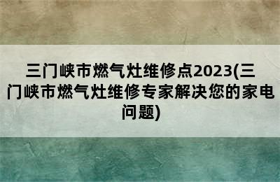 三门峡市燃气灶维修点2023(三门峡市燃气灶维修专家解决您的家电问题)