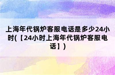 上海年代锅炉客服电话是多少24小时(【24小时上海年代锅炉客服电话】)