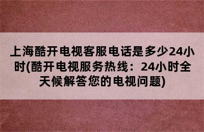 上海酷开电视客服电话是多少24小时(酷开电视服务热线：24小时全天候解答您的电视问题)