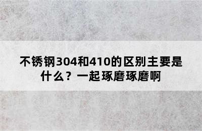 不锈钢304和410的区别主要是什么？一起琢磨琢磨啊