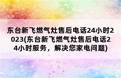 东台新飞燃气灶售后电话24小时2023(东台新飞燃气灶售后电话24小时服务，解决您家电问题)