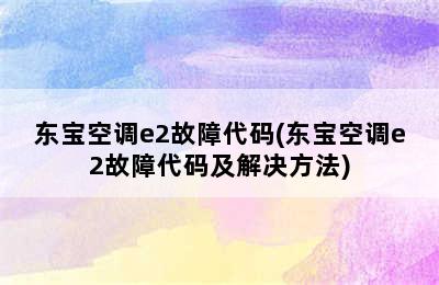 东宝空调e2故障代码(东宝空调e2故障代码及解决方法)