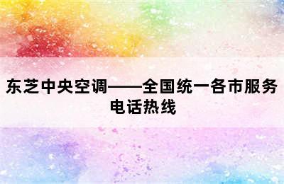 东芝中央空调——全国统一各市服务电话热线