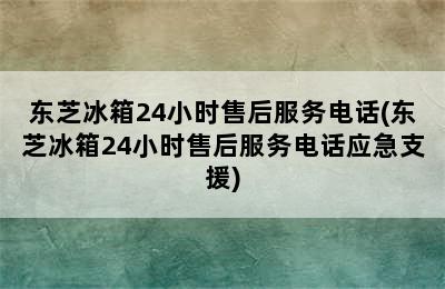 东芝冰箱24小时售后服务电话(东芝冰箱24小时售后服务电话应急支援)