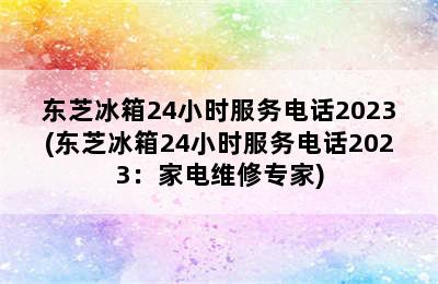 东芝冰箱24小时服务电话2023(东芝冰箱24小时服务电话2023：家电维修专家)