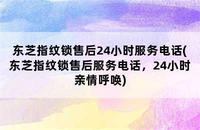 东芝指纹锁售后24小时服务电话(东芝指纹锁售后服务电话，24小时亲情呼唤)