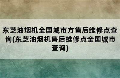 东芝油烟机全国城市方售后维修点查询(东芝油烟机售后维修点全国城市查询)