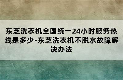 东芝洗衣机全国统一24小时服务热线是多少-东芝洗衣机不脱水故障解决办法