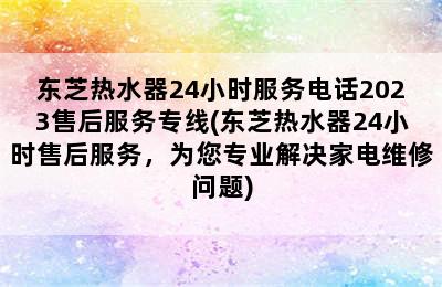 东芝热水器24小时服务电话2023售后服务专线(东芝热水器24小时售后服务，为您专业解决家电维修问题)