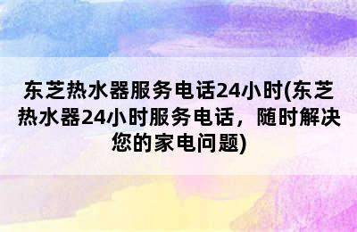 东芝热水器服务电话24小时(东芝热水器24小时服务电话，随时解决您的家电问题)