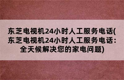 东芝电视机24小时人工服务电话(东芝电视机24小时人工服务电话：全天候解决您的家电问题)