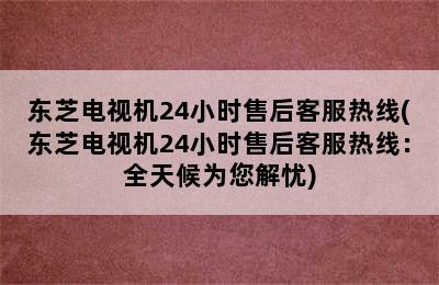 东芝电视机24小时售后客服热线(东芝电视机24小时售后客服热线：全天候为您解忧)