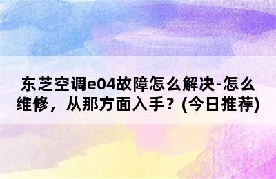 东芝空调e04故障怎么解决-怎么维修，从那方面入手？(今日推荐)