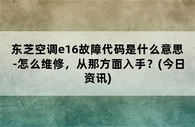 东芝空调e16故障代码是什么意思-怎么维修，从那方面入手？(今日资讯)