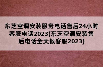 东芝空调安装服务电话售后24小时客服电话2023(东芝空调安装售后电话全天候客服2023)