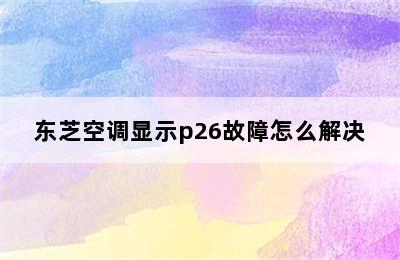 东芝空调显示p26故障怎么解决