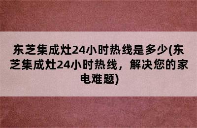 东芝集成灶24小时热线是多少(东芝集成灶24小时热线，解决您的家电难题)