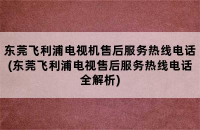 东莞飞利浦电视机售后服务热线电话(东莞飞利浦电视售后服务热线电话全解析)