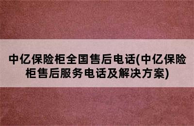 中亿保险柜全国售后电话(中亿保险柜售后服务电话及解决方案)