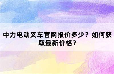 中力电动叉车官网报价多少？如何获取最新价格？