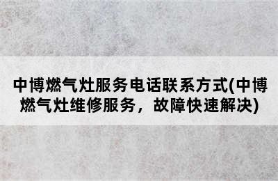 中博燃气灶服务电话联系方式(中博燃气灶维修服务，故障快速解决)