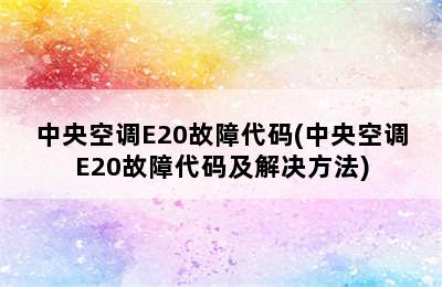 中央空调E20故障代码(中央空调E20故障代码及解决方法)