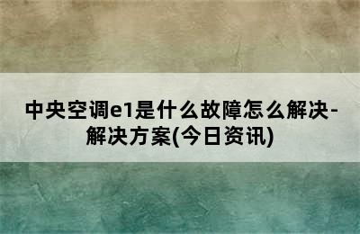 中央空调e1是什么故障怎么解决-解决方案(今日资讯)