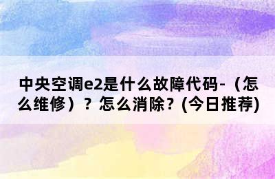 中央空调e2是什么故障代码-（怎么维修）？怎么消除？(今日推荐)