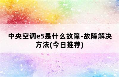 中央空调e5是什么故障-故障解决方法(今日推荐)