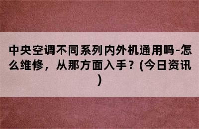 中央空调不同系列内外机通用吗-怎么维修，从那方面入手？(今日资讯)