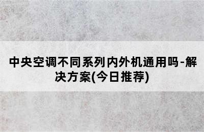 中央空调不同系列内外机通用吗-解决方案(今日推荐)