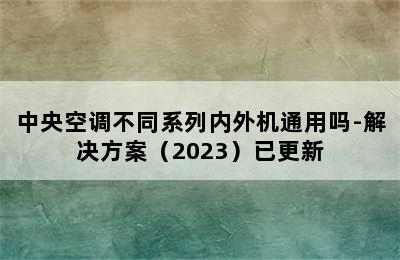 中央空调不同系列内外机通用吗-解决方案（2023）已更新