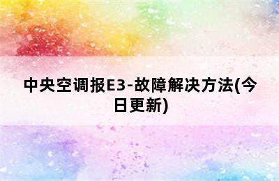 中央空调报E3-故障解决方法(今日更新)