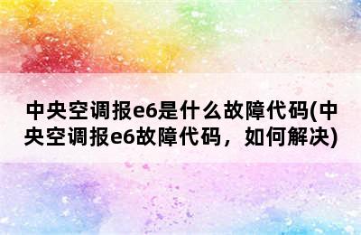 中央空调报e6是什么故障代码(中央空调报e6故障代码，如何解决)