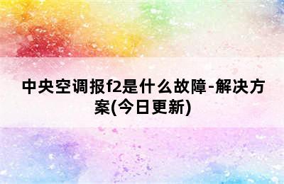 中央空调报f2是什么故障-解决方案(今日更新)