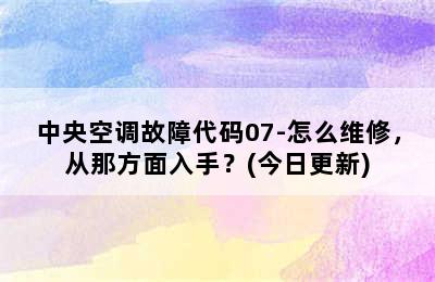 中央空调故障代码07-怎么维修，从那方面入手？(今日更新)