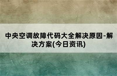 中央空调故障代码大全解决原因-解决方案(今日资讯)