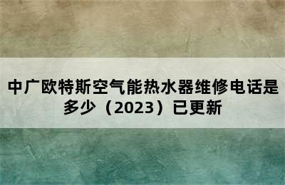 中广欧特斯空气能热水器维修电话是多少（2023）已更新