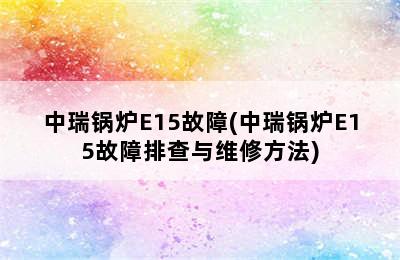 中瑞锅炉E15故障(中瑞锅炉E15故障排查与维修方法)