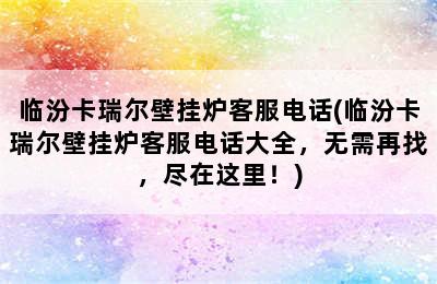 临汾卡瑞尔壁挂炉客服电话(临汾卡瑞尔壁挂炉客服电话大全，无需再找，尽在这里！)