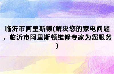 临沂市阿里斯顿(解决您的家电问题，临沂市阿里斯顿维修专家为您服务)