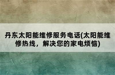 丹东太阳能维修服务电话(太阳能维修热线，解决您的家电烦恼)